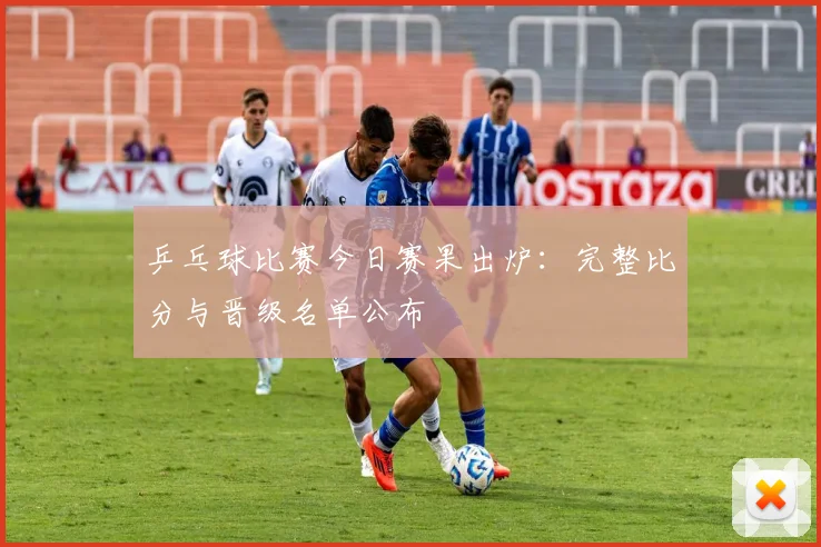 乒乓球比赛今日赛果出炉：完整比分与晋级名单公布