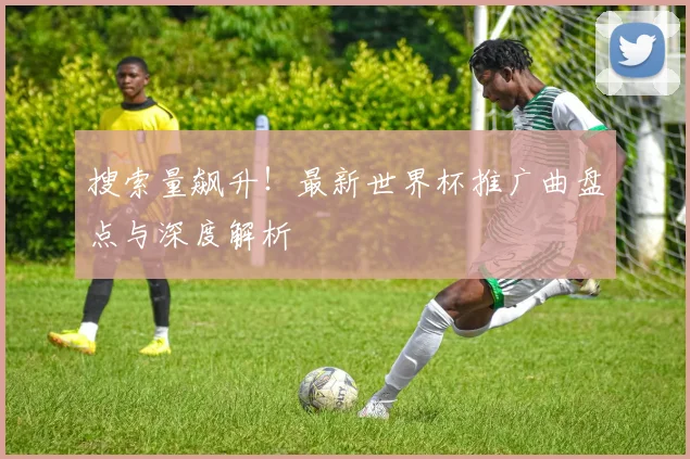 搜索量飙升！最新世界杯推广曲盘点与深度解析