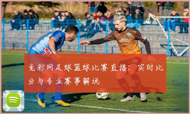 竞彩网足球篮球比赛直播:实时比分与专业赛事解说