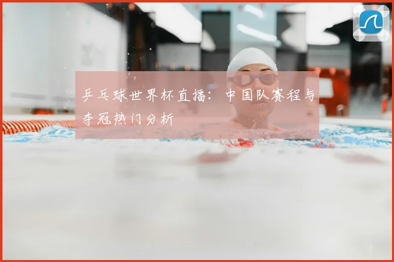 乒乓球世界杯直播:中国队赛程与夺冠热门分析