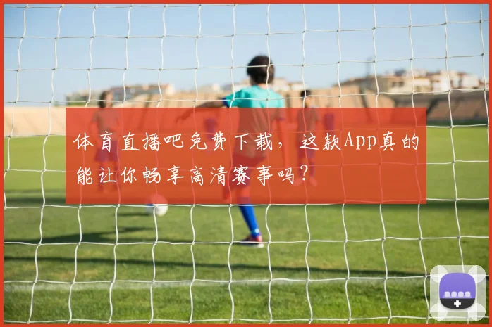 体育直播吧免费下载，这款App真的能让你畅享高清赛事吗？