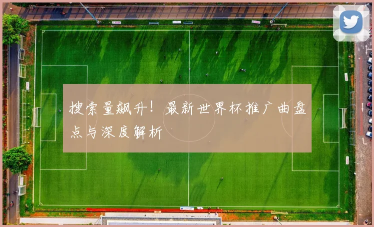搜索量飙升！最新世界杯推广曲盘点与深度解析