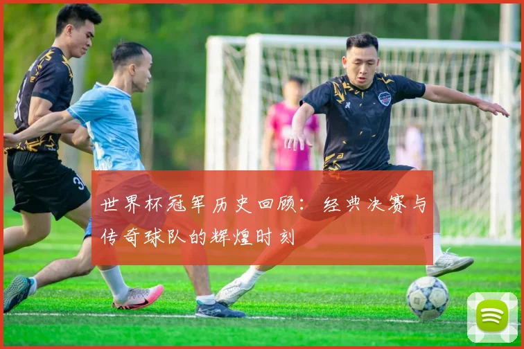 世界杯冠军历史回顾：经典决赛与传奇球队的辉煌时刻